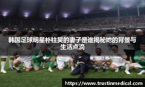 韩国足球明星朴柱昊的妻子是谁揭秘她的背景与生活点滴